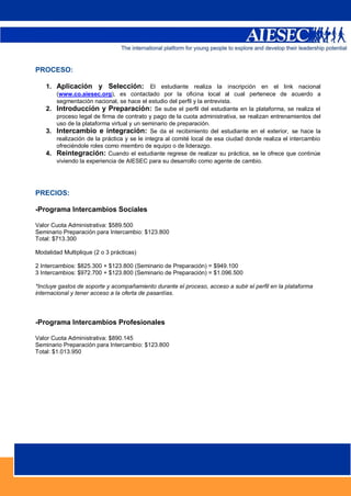 PROCESO:

    1. Aplicación y Selección: El estudiante realiza la inscripción en el link nacional
       (www.co.aiesec.org), es contactado por la oficina local al cual pertenece de acuerdo a
       segmentación nacional, se hace el estudio del perfil y la entrevista.
    2. Introducción y Preparación: Se sube el perfil del estudiante en la plataforma, se realiza el
       proceso legal de firma de contrato y pago de la cuota administrativa, se realizan entrenamientos del
       uso de la plataforma virtual y un seminario de preparación.
    3. Intercambio e integración: Se da el recibimiento del estudiante en el exterior, se hace la
       realización de la práctica y se le integra al comité local de esa ciudad donde realiza el intercambio
       ofreciéndole roles como miembro de equipo o de liderazgo.
    4. Reintegración: Cuando el estudiante regrese de realizar su práctica, se le ofrece que continúe
       viviendo la experiencia de AIESEC para su desarrollo como agente de cambio.




PRECIOS:

-Programa Intercambios Sociales

Valor Cuota Administrativa: $589.500
Seminario Preparación para Intercambio: $123.800
Total: $713.300

Modalidad Multiplique (2 o 3 prácticas)

2 Intercambios: $825.300 + $123.800 (Seminario de Preparación) = $949.100
3 Intercambios: $972.700 + $123.800 (Seminario de Preparación) = $1.096.500

*Incluye gastos de soporte y acompañamiento durante el proceso, acceso a subir el perfil en la plataforma
internacional y tener acceso a la oferta de pasantías.




-Programa Intercambios Profesionales

Valor Cuota Administrativa: $890.145
Seminario Preparación para Intercambio: $123.800
Total: $1.013.950




                                                                                                   5
 