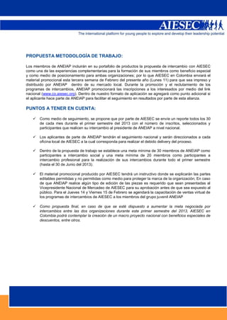PROPUESTA METODOLOGÍA DE TRABAJO:

       Los miembros de ANEIAP incluirán en su portafolio de productos la propuesta de intercambio con AIESEC
       como una de las experiencias complementarias para la formación de sus miembros como beneficio especial
       y como medio de posicionamiento para ambas organizaciones; por lo que AIESEC en Colombia enviará el
       material promocional esta tercera semana de Febrero del presente año (Lunes 11) para que sea impreso y
       distribuido por ANEIAP dentro de su mercado local. Durante la promoción y el reclutamiento de los
       programas de intercambios, ANEIAP promocionará las inscripciones a los interesados por medio del link
       nacional (www.co.aiesec.org). Dentro de nuestro formato de aplicación se agregará como punto adicional si
       el aplicante hace parte de ANEIAP para facilitar el seguimiento en resultados por parte de esta alianza.

       PUNTOS A TENER EN CUENTA:

             Como medio de seguimiento, se propone que por parte de AIESEC se envíe un reporte todos los 30
              de cada mes durante el primer semestre del 2013 con el número de inscritos, seleccionados y
              participantes que realicen su intercambio al presidente de ANEIAP a nivel nacional.

             Los aplicantes de parte de ANEIAP tendrán el seguimiento nacional y serán direccionados a cada
              oficina local de AIESEC a la cual corresponda para realizar el debido delivery del proceso.

             Dentro de la propuesta de trabajo se establece una meta mínima de 30 miembros de ANEIAP como
              participantes a intercambio social y una meta mínima de 20 miembros como participantes a
              intercambio profesional para la realización de sus intercambios durante todo el primer semestre
              (hasta el 30 de Junio del 2013).

             El material promocional producido por AIESEC tendrá un instructivo donde se explicarán las partes
              editables permitidas y no permitidas como medio para proteger la marca de la organización; En caso
              de que ANEIAP realice algún tipo de edición de las piezas es requerido que sean presentadas al
              Vicepresidente Nacional de Mercadeo de AIESEC para su aprobación antes de que sea expuesto al
              público. Para el Jueves 14 y Viernes 15 de Febrero se agendará la capacitación de ventas virtual de
              los programas de intercambios de AIESEC a los miembros del grupo juvenil ANEIAP

             Como propuesta final, en caso de que se esté dispuesto a aumentar la meta negociada por
              intercambios entre las dos organizaciones durante este primer semestre del 2013, AIESEC en
              Colombia podrá contemplar la creación de un macro proyecto nacional con beneficios especiales de
              descuentos, entre otros.




INFORMACIÓN CONTACTO AIESEC:




          g
                                                                                                      6
 