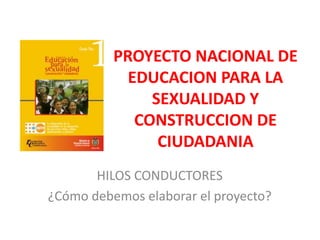 PROYECTO NACIONAL DE EDUCACION PARA LA SEXUALIDAD Y CONSTRUCCION DE CIUDADANIA HILOS CONDUCTORES ¿Cómo debemos elaborar el proyecto? 