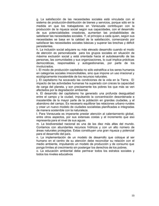 g. La satisfacción de las necesidades sociales está vinculada con el
sistema de producción-distribución de bienes y servicios, porque sólo en la
medida en que los trabajadores en Venezuela contribuyan con la
producción de la riqueza social según sus capacidades, con el desarrollo
de sus potencialidades creadoras, aumentan las probabilidades de
satisfacer las necesidades sociales. Y, el principio a cada quien, según sus
necesidades se basa en la calidad de la satisfacción, comenzando por
satisfacer las necesidades sociales básicas y superar las brechas y déficit
persistentes.
h. La inclusión social adquiere su más elevado desarrollo cuando el modo
de atención es personalizada para los grupos sociales en situación de
máxima exclusión social y está orientada hacia el autodesarrollo de las
personas, las comunidades y sus organizaciones, lo cual implica prácticas
democráticas, responsables y autogestionarias, por parte de los
involucrados.
i. El modo de producción capitalista no sólo estratifica a los seres humanos
en categorías sociales irreconciliables, sino que impone un uso irracional y
ecológicamente insostenible de los recursos naturales.
j. El capitalismo ha socavado las condiciones de la vida en la Tierra. El
impacto de las actividades humanas ha superado con creces la capacidad
de carga del planeta, y son precisamente los pobres los que más se ven
afectados por la degradación ambiental.
k. El desarrollo del capitalismo ha generado una profunda desigualdad
entre el campo y la ciudad, impulsando la concentración desordenada e
insostenible de la mayor parte de la población en grandes ciudades, y el
abandono del campo. Es necesario equilibrar las relaciones urbano-rurales
y crear un nuevo modelo de ciudades socialistas planificadas e integradas
de manera sostenible con la naturaleza.
l. Para Venezuela es imperante prestar atención al calentamiento global,
entre otros aspectos, por sus extensas costas y el incremento que eso
representa para el nivel de sus aguas.
m. La biodiversidad nacional es una de las diez más altas del mundo.
Contamos con abundantes recursos hídricos y con un alto número de
áreas naturales protegidas. Estas constituyen una gran riqueza y potencial
para el desarrollo del país.
n. La implementación de un modelo de desarrollo que coloque al ser
humano en el centro de su atención debe reconciliar su relación con el
medio ambiente, impulsando un modelo de producción y de consumo que
ponga límites al crecimiento sin postergar los derechos de los pobres.
o. La educación ambiental debe permear todos los estratos sociales y
todos los niveles educativos




                                                                         10
 