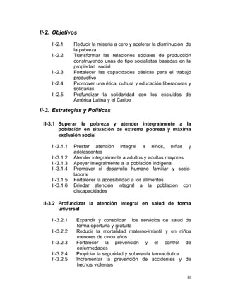 II-2. Objetivos

     II-2.1	     Reducir la miseria a cero y acelerar la disminución de
                 la pobreza
     II-2.2	     Transformar las relaciones sociales de producción
                 construyendo unas de tipo socialistas basadas en la
                 propiedad social
     II-2.3      Fortalecer las capacidades básicas para el trabajo
                 productivo
     II-2.4      Promover una ética, cultura y educación liberadoras y
                 solidarias
     II-2.5      Profundizar la solidaridad con los excluidos de
                 América Latina y el Caribe

II-3. Estrategias y Políticas

 II-3.1	 Superar la pobreza y atender integralmente a la
         población en situación de extrema pobreza y máxima
         exclusión social

     II-3.1.1	   Prestar atención integral a niños, niñas y
                 adolescentes
     II-3.1.2    Atender integralmente a adultos y adultas mayores
     II-3.1.3    Apoyar integralmente a la población indígena
     II-3.1.4    Promover el desarrollo humano familiar y socio-
                 laboral
     II-3.1.5    Fortalecer la accesibilidad a los alimentos
     II-3.1.6    Brindar atención integral a la población con
                 discapacidades

 II-3.2	 Profundizar la atención integral en salud de forma
         universal

     II-3.2.1     Expandir y consolidar los servicios de salud de
                  forma oportuna y gratuita
     II-3.2.2     Reducir la mortalidad materno-infantil y en niños
                  menores de cinco años
     II-3.2.3     Fortalecer la prevención y el control de
                  enfermedades
     II-3.2.4     Propiciar la seguridad y soberanía farmacéutica
     II-3.2.5     Incrementar la prevención de accidentes y de
                  hechos violentos

                                                                     11
 