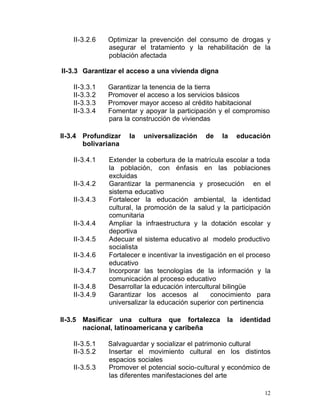 II-3.2.6	   Optimizar la prevención del consumo de drogas y
                asegurar el tratamiento y la rehabilitación de la
                población afectada

II-3.3	 Garantizar el acceso a una vivienda digna

    II-3.3.1    Garantizar la tenencia de la tierra
    II-3.3.2    Promover el acceso a los servicios básicos
    II-3.3.3    Promover mayor acceso al crédito habitacional
    II-3.3.4    Fomentar y apoyar la participación y el compromiso
                para la construcción de viviendas

II-3.4	 Profundizar   la   universalización     de   la     educación
        bolivariana

    II-3.4.1	   Extender la cobertura de la matrícula escolar a toda
                la población, con énfasis en las poblaciones
                excluidas
    II-3.4.2	   Garantizar la permanencia y prosecución en el
                sistema educativo
    II-3.4.3	   Fortalecer la educación ambiental, la identidad
                cultural, la promoción de la salud y la participación
                comunitaria
    II-3.4.4    Ampliar la infraestructura y la dotación escolar y
                deportiva
    II-3.4.5    Adecuar el sistema educativo al modelo productivo
                socialista
    II-3.4.6    Fortalecer e incentivar la investigación en el proceso
                educativo
    II-3.4.7    Incorporar las tecnologías de la información y la
                comunicación al proceso educativo
    II-3.4.8    Desarrollar la educación intercultural bilingüe
    II-3.4.9    Garantizar los accesos al          conocimiento para
                universalizar la educación superior con pertinencia

II-3.5	 Masificar una cultura que fortalezca           la   identidad
        nacional, latinoamericana y caribeña

    II-3.5.1    Salvaguardar y socializar el patrimonio cultural
    II-3.5.2    Insertar el movimiento cultural en los distintos
                espacios sociales
    II-3.5.3    Promover el potencial socio-cultural y económico de
                las diferentes manifestaciones del arte

                                                                    12
 