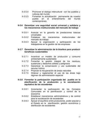 II-3.5.4	    Promover el dialogo intercultural con los pueblos y
                 culturas del mundo
    II-3.5.5	    Fomentar la actualización permanente de nuestro
                 pueblo    en    el   entendimiento     del   mundo
                 contemporáneo.

II-3.6	 Garantizar una seguridad social universal y solidaria y
        los mecanismos institucionales del mercado de trabajo

    II-3.6.1	   Avanzar en la garantía de prestaciones básicas
                universales
    II-3.6.2    Fortalecer los mecanismos institucionales del
                mercado de trabajo
    II-3.6.3    Apoyar la organización y participación de los
                trabajadores en la gestión de las empresas

II-3.7	 Garantizar la administración de la biosfera para producir
        beneficios sustentables

    II-3.7.1	   Incentivar un modelo de producción y consumo
                ambientalmente sustentable
    II-3.7.2    Fomentar la gestión integral de los residuos,
                sustancias y desechos sólidos y peligrosos
    II-3.7.3    Garantizar la conservación y uso sustentable del
                recurso hídrico
    II-3.7.4	   Propiciar la recuperación de áreas naturales
    II-3.7.5	   Ordenar y reglamentar el uso de las áreas bajo
                régimen de administración especial

II-3.8	 Fomentar la participación organizada del pueblo en la
        planificación de la producción y la socialización
        equitativa de los excedentes

    II-3.8.1	   Incrementar la participación de los Consejos
                Comunales en la planificación y control de la
                economía
    II-3.8.2	   Establecer mecanismos administrativos y de control
                para la socialización de excedentes
    II-3.8.3	   Apoyar el equilibrio entre productores, poder popular y
                el Estado en la planificación, gestión económica y
                distribución de excedentes




                                                                     13
 