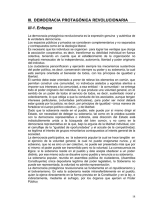 III. DEMOCRACIA PROTAGÓNICA REVOLUCIONARIA

III-1. Enfoque
La democracia protagónica revolucionaria es la expresión genuina y auténtica de
la verdadera democracia.
Los espacios públicos y privados se consideran complementarios y no separados
y contrapuestos como en la ideología liberal.
Es necesario que los individuos se organicen para lograr las ventajas que otorga
la asociación cooperativa, es decir, transformar su debilidad individual en fuerza
colectiva, teniendo en cuenta que el establecimiento de la organización no
implicará menoscabo de la independencia, autonomía, libertad y poder originario
del individuo.
Los ciudadanos personificaran y ejercerán siempre los mecanismos sustantivos
del poder político, es decir, conservarán siempre su poder y su soberanía, la cual
está siempre orientada el bienestar de todos, con los principios de igualdad y
libertad.
El cambio debe estar orientado a poner de relieve los elementos en común, que
permitan construir una comunidad, no individuos aislados y egoístas atentos a
imponer sus intereses a la comunidad, a esa entidad - la comunidad - se entrega
todo el poder originario del individuo, lo que produce una voluntad general, en el
sentido de un poder de todos al servicio de todos, es decir, sustentado moral y
colectivamente, lo que obliga a que la conducta de los asociados, aunque tengan
intereses particulares, (voluntades particulares), para poder ser moral deberá
estar guiada por la justicia, es decir, por principios de igualdad –única manera de
fortalecer el cuerpo político colectivo-, y de libertad.
Dado que la soberanía reside en el pueblo, este puede por sí mismo dirigir el
Estado, sin necesidad de delegar su soberanía, tal como en la práctica sucede
con la democracia representativa o indirecta, esta dirección del Estado está
indisolublemente unida a la búsqueda del bien común, y no como en la
democracia representativa en la que, bajo la argucia de la libertad individual, con
el camuflaje de la “igualdad de oportunidades” y el acicate de la competitividad,
se legitima el interés de grupos minoritarios contrapuestos al interés general de la
sociedad.
La democracia participativa, es la soberanía popular la cual se hace tangible en
el ejercicio de la voluntad general, la cual no puede enajenarse nunca, y el
soberano, que no es sino un ser colectivo, no puede ser presentado más que por
sí mismo: el poder puede ser transmitido pero no la voluntad. La consecuencia es
lógica: si la soberanía reside en el pueblo y éste acepta obedecer a un poder
distinto, por ese mismo acto se disuelve como pueblo y renuncia a su soberanía.
La soberanía popular, reunida en asamblea pública de ciudadanos, (Asamblea
Constituyente) única depositaria legítima del poder legislativo, la Soberanía no
puede ser representada, la voluntad no admite representación.
La democracia protagónica revolucionaria se fundamenta en el republicanismo y
el bolivarianismo. En esta la soberanía reside intransferiblemente en el pueblo,
quien la ejerce directamente en la forma prevista en la Constitución y en la ley, e
indirectamente, mediante el sufragio, por los órganos que ejercen el Poder
Público




                                                                                 14
 
