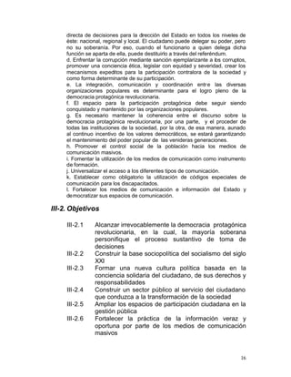 directa de decisiones para la dirección del Estado en todos los niveles de
     éste: nacional, regional y local. El ciudadano puede delegar su poder, pero
     no su soberanía. Por eso, cuando el funcionario a quien delega dicha
     función se aparta de ella, puede destituirlo a través del referéndum.
     d. Enfrentar la corrupción mediante sanción ejemplarizante a los corruptos,
     promover una conciencia ética, legislar con equidad y severidad, crear los
     mecanismos expeditos para la participación contralora de la sociedad y
     como forma determinante de su participación.
     e. La integración, comunicación y coordinación entr e las diversas
     organizaciones populares es determinante para el logro pleno de la
     democracia protagónica revolucionaria.
     f. El espacio para la participación protagónica debe seguir siendo
     conquistado y mantenido por las organizaciones populares.
     g. Es necesario mantener la coherencia entre el discurso sobre la
     democracia protagónica revolucionaria, por una parte, y el proceder de
     todas las instituciones de la sociedad, por la otra, de esa manera, aunado
     al continuo incentivo de los valores democráticos, se estará garantizando
     el mantenimiento del poder popular de las venideras generaciones.
     h. Promover el control social de la población hacia los medios de
     comunicación masivos.
     i. Fomentar la utilización de los medios de comunicación como instrumento
     de formación.
     j. Universalizar el acceso a los diferentes tipos de comunicación.
     k. Establecer como obligatorio la utilización de códigos especiales de
     comunicación para los discapacitados.
     l. Fortalecer los medios de comunicación e información del Estado y
     democratizar sus espacios de comunicación.

III-2. Objetivos

     III-2.1    Alcanzar irrevocablemente la democracia protagónica
                revolucionaria, en la cual, la mayoría soberana
                personifique el proceso sustantivo de toma de
                decisiones
     III-2.2    Construir la base sociopolítica del socialismo del siglo
                XXI
     III-2.3    Formar una nueva cultura política basada en la
                conciencia solidaria del ciudadano, de sus derechos y
                responsabilidades
     III-2.4    Construir un sector público al servicio del ciudadano
                que conduzca a la transformación de la sociedad
     III-2.5    Ampliar los espacios de participación ciudadana en la
                gestión pública
     III-2.6    Fortalecer la práctica de la información veraz y
                oportuna por parte de los medios de comunicación
                masivos


                                                                             16
 
