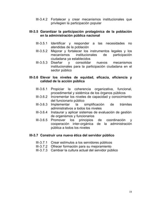 III-3.4.2	   Fortalecer y crear mecanismos institucionales que
                 privilegien la participación popular

III-3.5 Garantizar la participación protagónica de la población
        en la administración pública nacional

    III-3.5.1    Identificar y responder a las necesidades no
                 atendidas de la población
    III-3.5.2    Mejorar y fortalecer los instrumentos legales y los
                 mecanismos       institucionales    de    participación
                 ciudadana ya establecidos
    III-3.5.3    Diseñar      y   consolidar     nuevos    mecanismos
                 institucionales para la participación ciudadana en el
                 sector público

III-3.6 Elevar los niveles de equidad, eficacia, eficiencia y
        calidad de la acción pública

    III-3.6.1    Propiciar la coherencia organizativa, funcional,
                 procedimental y sistémica de los órganos públicos
    III-3.6.2    Incrementar los niveles de capacidad y conocimiento
                 del funcionario público
    III-3.6.3    Implementar      la     simplificación de    trámites
                 administrativos a todos los niveles
    III-3.6.4    Instaurar y aplicar sistemas de evaluación de gestión
                 de organismos y funcionarios
    III-3.6.5	   Promover los principios de coordinación y
                 cooperación inter-orgánica de la administración
                 pública a todos los niveles

III-3.7 Construir una nueva ética del servidor público

    III-3.7.1    Crear estímulos a los servidores públicos
    III-3.7.2    Ofrecer formación para su mejoramiento
    III-3.7.3    Cambiar la cultura actual del servidor público




                                                                      18
 