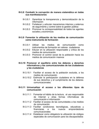 III-3.8 Combatir la corrupción de manera sistemática en todas
        sus manifestaciones

   III-3.8.1     Garantizar la transparencia y democratización de la
                 información
   III-3.8.2     Fortalecer y articular mecanismos internos y externos
                 de seguimiento y control sobre la gestión pública
   III-3.8.3     Promover la corresponsabilidad de todos los agentes
                 sociales y económicos

III-3.9 Fomentar la utilización de los medios de comunicación
        como instrumento de formación

   III-3.9.1     Utilizar los medios de comunicación como
                 instrumentos de formación en valores ciudadanos
   III-3.9.2     Educar en la utilización responsable y crítica de los
                 medios de comunicación
   III-3.9.3     Promover el control social de la población hacia los
                 medios de comunicación masivos

III-3.10	 Promover el equilibrio entre los deberes y derechos
          informativos y los comunicacionales de los ciudadanos
          y las ciudadanas

   III-3.10.1	    Facilitar el acceso de la población excluida, a los
                  medios de comunicación
   III-3.10.2	    Estimular la participación ciudadana en la defensa
                  de sus derechos y el cumplimiento de los deberes
                  comunicacionales.

III-3.11	 Universalizar el acceso a los diferentes tipos de
          comunicación

   III-3.11.1	    Fomentar el hábito de la lectura, el uso responsable
                  de Internet y otras formas informáticas de
                  comunicación e información
   III-3.11.2	    Facilitar el acceso de las comunidades a los medios
                  de comunicación
   III-3.11.3	    Facilitar condiciones tecnológicas, educativas y
                  financieras     a    los   nuevos     emprendedores
                  comunicacionales
   III-3.11.4	    Establecer como obligatorio la utilización de códigos
                  especiales de comunicación para los discapacitados

                                                                     19
 