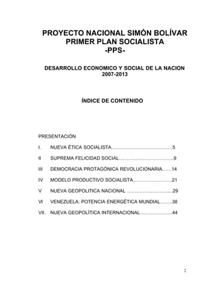 PROYECTO NACIONAL SIMÓN BOLÍVAR

         PRIMER PLAN SOCIALISTA 

                  -PPS-


      DESARROLLO ECONOMICO Y SOCIAL DE LA NACION
                      2007-2013



                 ÍNDICE DE CONTENIDO




PRESENTACIÓN

I.     NUEVA ÉTICA SOCIALISTA…………………………………5

II     SUPREMA FELICIDAD SOCIAL……………………………..9

III    DEMOCRACIA PROTAGÓNICA REVOLUCIONARIA……14

IV     MODELO PRODUCTIVO SOCIALISTA…………………….21

V      NUEVA GEOPOLITICA NACIONAL …………….……….....29

VI     VENEZUELA: POTENCIA ENERGÉTICA MUNDIAL……..38

VII.   NUEVA GEOPOLÍTICA INTERNACIONAL………………...44




                                                      2
 