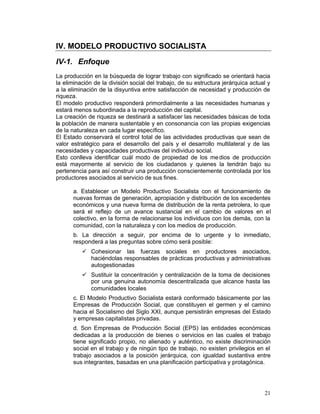 IV. MODELO PRODUCTIVO SOCIALISTA

IV-1. Enfoque
La producción en la búsqueda de lograr trabajo con significado se orientará hacia
la eliminación de la división social del trabajo, de su estructura jerárquica actual y
a la eliminación de la disyuntiva entre satisfacción de necesidad y producción de
riqueza.
El modelo productivo responderá primordialmente a las necesidades humanas y
estará menos subordinada a la reproducción del capital.
La creación de riqueza se destinará a satisfacer las necesidades básicas de toda
la población de manera sustentable y en consonancia con las propias exigencias
de la naturaleza en cada lugar específico.
El Estado conservará el control total de las actividades productivas que sean de
valor estratégico para el desarrollo del país y el desarrollo multilateral y de las
necesidades y capacidades productivas del individuo social.
Esto conlleva identificar cuál modo de propiedad de los me dios de producción
está mayormente al servicio de los ciudadanos y quienes la tendrán bajo su
pertenencia para así construir una producción conscientemente controlada por los
productores asociados al servicio de sus fines.

      a. Establecer un Modelo Productivo Socialista con el funcionamiento de
      nuevas formas de generación, apropiación y distribución de los excedentes
      económicos y una nueva forma de distribución de la renta petrolera, lo que
      será el reflejo de un avance sustancial en el cambio de valores en el
      colectivo, en la forma de relacionarse los individuos con los demás, con la
      comunidad, con la naturaleza y con los medios de producción.
      b. La dirección a seguir, por encima de lo urgente y lo inmediato,
      responderá a las preguntas sobre cómo será posible:
          •	 Cohesionar las fuerzas sociales en productores asociados,
             haciéndolas responsables de prácticas productivas y administrativas
             autogestionadas
          •	 Sustituir la concentración y centralización de la toma de decisiones
             por una genuina autonomía descentralizada que alcance hasta las
             comunidades locales
      c. El Modelo Productivo Socialista estará conformado básicamente por las
      Empresas de Producción Social, que constituyen el germen y el camino
      hacia el Socialismo del Siglo XXI, aunque persistirán empresas del Estado
      y empresas capitalistas privadas.
      d. Son Empresas de Producción Social (EPS) las entidades económicas
      dedicadas a la producción de bienes o servicios en las cuales el trabajo
      tiene significado propio, no alienado y auténtico, no existe discriminación
      social en el trabajo y de ningún tipo de trabajo, no existen privilegios en el
      trabajo asociados a la posición jerárquica, con igualdad sustantiva entre
      sus integrantes, basadas en una planificación participativa y protagónica.




                                                                                   21
 