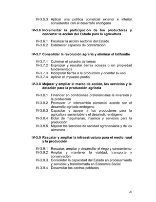 IV-3.5.3	 Aplicar una política comercial exterior e interior
            consistentes con el desarrollo endógeno

IV-3.6 Incrementar la participación de los productores y
       concertar la acción del Estado para la agricultura

  IV-3.6.1 Focalizar la acción sectorial del Estado

  IV-3.6.2 Establecer espacios de concertación


IV-3.7 Consolidar la revolución agraria y eliminar el latifundio

  IV-3.7.1 Culminar el catastro de tierras
  IV-3.7.2 Expropiar y rescatar tierras ociosas o sin propiedad
           fundamentada
  IV-3.7.3 Incorporar tierras a la producción y orientar su uso
  IV-3.7.4 Aplicar el impuesto predial

IV-3.8 Mejorar y ampliar el marco de acción, los servicios y la
       dotación para la producción agrícola

  IV-3.8.1 Financiar en condiciones preferenciales la inversión y
           la producción
  IV-3.8.2 Promover un intercambio comercial acorde con el
           desarrollo agrícola endógeno
  IV-3.8.3 Capacitar y apoyar a los productores para la
           agricultura sustentable y el desarrollo endógeno
  IV-3.8.4 Dotar de maquinarias, insumos y servicios para la
           producción
  IV-3.8.5 Mejorar los servicios de sanidad agropecuaria y de los
           alimentos

IV-3.9 Rescatar y ampliar la infraestructura para el medio rural
       y la producción

  IV-3.9.1 Rescatar, ampliar y desarrollar el riego y saneamiento
  IV-3.9.2 Ampliar y mantener la vialidad, transporte y
           conservación
  IV-3.9.3 Consolidar la capacidad del Estado en procesamiento
           y servicios y transformarla en Economía Social
  IV-3.9.4 Desarrollar los centros poblados




                                                               26
 