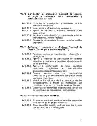 IV-3.10 Incrementar la producción nacional de ciencia,
        tecnología e innovación hacia necesidades y
        potencialidades del país

  IV-3.10.1 Fomentar la investigación y desarrollo para la
            soberanía alimentaria
  IV-3.10.2 Incrementar la infraestructura tecnológica
  IV-3.10.3 Apoyar la pequeña y mediana industria y las
            cooperativas
  IV-3.10.4 Propiciar la diversificación productiva en la actividad
            manufacturera, minera y forestal
  IV-3.10.5 Resguardar el conocimiento colectivo de los pueblos
            originarios

IV-3.11 Rediseñar y estructurar el Sistema Nacional de
        Ciencia, Tecnología e Innovación (SNCTI)

  IV-3.11.1	 Fortalecer centros de investigación y desarrollo en
             las regiones
  IV-3.11.2	 Apoyar y fortalecer la prosecución de carreras
             científicas y postrados y garantizar el mejoramiento
             de los docentes
  IV-3.11.3	 Apoyar la conformación de redes científicas
             nacionales,       regionales     e     internacionales
             privilegiando las prioridades del país
  IV-3.11.4	 Generar      vínculos    entre    los   investigadores
             universitarios y las unidades de investigación de las
             empresas productivas
  IV-3.11.5	 Identificar los retornos de los resultados de las
             investigaciones, a través de indicadores que
             consideren el impacto en la solución de problemas
  IV-3.11.6	 Crear y aplicar contenidos programáticos para el uso
             de tecnologías de información y comunicación

IV-3.12 Incrementar la cultura científica

  IV-3.12.1   Programar y aplicar incentivos hacia las propuestas
              innovadoras de los grupos excluidos
  IV-3.12.2   Crear seguridad social y estímulo para los jóvenes
              que se dediquen a la investigación




                                                                 27
 