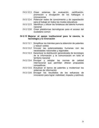 IV-3.12.3   Crear sistemas de evaluación, certificación,
              promoción y divulgación de los hallazgos e
              innovaciones
  IV-3.12.4   Potenciar redes de conocimiento y de capacitación
              para el trabajo en todos los niveles educativos
  IV-3.12.5   Identificar y utilizar las fortalezas del talento humano
              nacional
  IV-3.12.6   Crear plataformas tecnológicas para el acceso del
              ciudadano común

IV-3.13 Mejorar el apoyo institucional para la ciencia, la
        tecnología y la innovación

  IV-3.13.1 Simplificar los trámites para la obtención de patentes
             y reducir costos
  IV-3.13.2 Vincular las potencialidades humanas con las
             necesidades nacionales y regionales
  IV-3.13.3	 Garantizar la distribución generalizada de tecnología
             de la información y la comunicación en todo el
             territorio nacional
  IV-3.13.4	 Divulgar y adoptar las normas de calidad
             internacional que permitan ofrecer propuestas
             competitivas
  IV-3.13.5 Actualizar el banco de patentes y modernizar los
             sistemas de información
  IV-3.13.6 Divulgar los resultados de los esfuerzos de
             innovación para lograr visibilidad, impacto y estímulo




                                                                   28
 