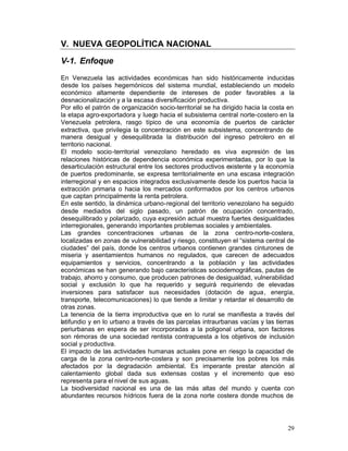 V. NUEVA GEOPOLÍTICA NACIONAL

V-1. Enfoque
En Venezuela las actividades económicas han sido históricamente inducidas
desde los países hegemónicos del sistema mundial, estableciendo un modelo
económico altamente dependiente de intereses de poder favorables a la
desnacionalización y a la escasa diversificación productiva.
Por ello el patrón de organización socio-territorial se ha dirigido hacia la costa en
la etapa agro-exportadora y luego hacia el subsistema central norte-costero en la
Venezuela petrolera, rasgo típico de una economía de puertos de carácter
extractiva, que privilegia la concentración en este subsistema, concentrando de
manera desigual y desequilibrada la distribución del ingreso petrolero en el
territorio nacional.
El modelo socio-territorial venezolano heredado es viva expresión de las
relaciones históricas de dependencia económica experimentadas, por lo que la
desarticulación estructural entre los sectores productivos existente y la economía
de puertos predominante, se expresa territorialmente en una escasa integración
interregional y en espacios integrados exclusivamente desde los puertos hacia la
extracción primaria o hacia los mercados conformados por los centros urbanos
que captan principalmente la renta petrolera.
En este sentido, la dinámica urbano-regional del territorio venezolano ha seguido
desde mediados del siglo pasado, un patrón de ocupación concentrado,
desequilibrado y polarizado, cuya expresión actual muestra fuertes desigualdades
interregionales, generando importantes problemas sociales y ambientales.
Las grandes concentraciones urbanas de la zona centro-norte-costera,
localizadas en zonas de vulnerabilidad y riesgo, constituyen el “sistema central de
ciudades” del país, donde los centros urbanos contienen grandes cinturones de
miseria y asentamientos humanos no regulados, que carecen de adecuados
equipamientos y servicios, concentrando a la población y las actividades
económicas se han generando bajo características sociodemográficas, pautas de
trabajo, ahorro y consumo, que producen patrones de desigualdad, vulnerabilidad
social y exclusión lo que ha requerido y seguirá requiriendo de elevadas
inversiones para satisfacer sus necesidades (dotación de agua, energía,
transporte, telecomunicaciones) lo que tiende a limitar y retardar el desarrollo de
otras zonas.
La tenencia de la tierra improductiva que en lo rural se manifiesta a través del
latifundio y en lo urbano a través de las parcelas intraurbanas vacías y las tierras
periurbanas en espera de ser incorporadas a la poligonal urbana, son factores
son rémoras de una sociedad rentista contrapuesta a los objetivos de inclusión
social y productiva.
El impacto de las actividades humanas actuales pone en riesgo la capacidad de
carga de la zona centro-norte-costera y son precisamente los pobres los más
afectados por la degradación ambiental. Es imperante prestar atención al
calentamiento global dada sus extensas costas y el incremento que eso
representa para el nivel de sus aguas.
La biodiversidad nacional es una de las más altas del mundo y cuenta con
abundantes recursos hídricos fuera de la zona norte costera donde muchos de




                                                                                  29
 
