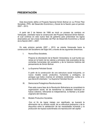 PRESENTACIÓN 



  Este documento define el Proyecto Nacional Simón Bolívar en su Primer Plan
Socialista -PPS- del Desarrollo Económico y Social de la Nación para el período
2007 – 2013.


   A partir del 2 de febrero de 1999 se inició un proceso de cambios en
Venezuela , orientado hacia la construcción del Proyecto Nacional Simón Bolívar,
el cual continúa en esta nueva fase de gobierno para profundizar los logros
alcanzados por las Líneas Generales del Plan de Desarrollo Económico y Social
de la Nación 2001 – 2007.


  En este próximo período 2007 – 2013, se orienta Venezuela hacia la
construcción del Socialismo del Siglo XXI, a través de las siguientes directrices:

      I.     Nueva Ética Socialista.

             Propone la refundación de la Nación Venezolana, la cual hunde sus
             raíces en la fusión de los valores y principios más avanzados de las
             corrientes humanistas del socialismo y de la herencia histórica del
             pensamiento de Simón Bolívar.

      II.    La Suprema Felicidad Social.

             A partir de la construcción de una estructura social incluyente, un
             nuevo modelo social, productivo, humanista y endógeno, se
             persigue que todos vivamos en similares condiciones, rumbo a lo
             que decía El Libertador: “La Suprema Felicidad Social”.

      III.   Democracia Protagónica Revolucionaria.

             Para esta nueva fase de la Revolución Bolivariana se consolidará la
             organización social, tal de transformar su debilidad individual en
             fuerza colectiva, reforzando la independencia, la libertad y el poder
             originario del individuo.

      IV.    Modelo Productivo Socialista.

             Con el fin de lograr trabajo con significado, se buscará la
             eliminación de su división social, de su estructura jerárquica y de la
             disyuntiva entre la satisfacción de las necesidades humanas y la
             producción de riqueza subordinada a la reproducción del capital.




                                                                                 3
 