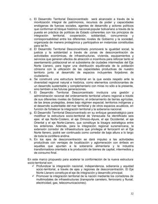 c.	 El Desarrollo Territorial Desconcentrado será alcanzado a través de la
     movilización integral de patrimonios, recursos de poder y capacidades
     endógenas de fuerzas sociales, agentes de desarrollo y actores políticos
     que conforman el bloque histórico nacional-popular bolivariano a través de la
     puesta en práctica de políticas de Estado coherentes con los principios de
     integración     territorial,  cooperación,       solidaridad,   concurrencia  y
     corresponsabilidad entre los diferentes niveles de Gobierno y la sociedad,
     organizada de manera protagónica y participativa en instancias constituidas
     para tal fin.
 d. El Desarrollo Territorial Desconcentrado promoverá la igualdad social, la
     justicia y la solidaridad a través de zonas de desconcentración de
     actividades económicas, de infraestructuras, vivienda, equipamientos y
     servicios que generen efectos de atracción e incentivos para reforzar tanto el
     asentamiento poblacional en el subsistema de ciudades intermedias del Eje
     Norte Llanero, para lograr una distribución equilibrada de la población
     cónsona con la utilización de las capacidades productivas de nuestro
     territorio junto al desarrollo de espacios incluyentes forjadores de
     ciudadanía.
 e.	 Se construirá una estructura territorial en la que exista respeto ante la
     diversidad regional natural e histórica, como elementos condicionantes de
     un desarrollo sustentable y complementario con miras no sólo a la presente,
     sino también a las futuras generaciones.
 f.	 El Desarrollo Territorial Desconcentrado involucra una gestión y
     administración racional del ordenamiento territorial urbano regional a través
     de sus diferentes niveles de Gobierno, el ordenamiento de tierras agrícolas,
     de las áreas protegidas, áreas bajo régimen especial, territorios indígenas y
     el desarrollo sustentable del mar territorial y de otros espacios acuáticos, en
     función de fortalecer la integración territorial y la soberanía nacional.
 g. El Desarrollo Territorial Desconcentrado en su enfoque geoestratégico para
     modificar la estructura socio-territorial de Venezuela ha identificado seis
     ejes: el eje Norte-Costero, el eje Orinoco-Apure, el eje Occidental, el eje
     Oriental y el eje Norte-Llanero, que constituye la bisagra estratégica entre
     los anteriores. Además, para la integración regional suramericana, la
     extensión corredor de infraestructura que privilegia al ferrocarril en el Eje
     Norte llanero, podrá ser continuado como corredor de baja altura a lo largo
     de toda la cordillera andina.
 h. En los ejes de desconcentración se dará impulso a las actividades
     productivas con ventajas de localización y aglomeración con énfasis en
     aquellas que apunten a la soberanía alimentaria y la industria
     transformadora orientada a la producción de bienes de capital, intermedios y
     de consumo final.

En este marco propuesto para acelerar la conformación de la nueva estructura
socio territorial son:
   •	 Profundizar la integración nacional, independencia, soberanía y equidad
       socio-territorial, a través de ejes y regiones de desconcentración. El Eje
       Norte Llanero constituye el eje de integración y desarrollo principal.
   •	 Promover la integración territorial de la nación mediante los corredores de
       multimodales de infraestructuras (transporte carretero, ferroviario y fluvial,
       electricidad, gas, telecomunicaciones).


                                                                                  32
 