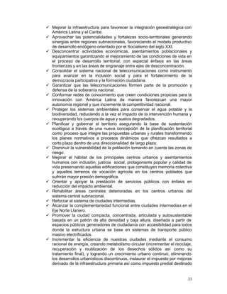 •	 Mejorar la infraestructura para favorecer la integración geoestratégica con
   América Latina y el Caribe.
•	 Aprovechar las potencialidades y fortalezas socio-territoriales generando
   sinergias entre regiones subnacionales, favoreciendo el modelo productivo
   de desarrollo endógeno orientado por el Socialismo del siglo XXI.
•	 Desconcentrar actividades económicas, asentamientos poblacionales y
   equipamientos garantizando el mejoramiento de las condiciones de vida en
   el proceso de desarrollo territorial, con especial énfasis en las áreas
   fronterizas y en las áreas de engranaje entre ejes de desconcentración.
•	 Consolidar el sistema nacional de telecomunicaciones como instrumento
   para avanzar en la inclusión social y para el fortalecimiento de la
   democracia participativa y la formación ciudadana.
•	 Garantizar que las telecomunicaciones formen parte de la promoción y
   defensa de la soberanía nacional.
•	 Conformar redes de conocimiento que creen condiciones propicias para la
   innovación con América Latina de manera favorezcan una mayor
   autonomía regional y que incremente la competitividad nacional.
•	 Proteger los sistemas ambientales para conservar el agua potable y la
   biodiversidad, reduciendo a la vez el impacto de la intervención humana y
   recuperando los cuerpos de agua y suelos degradados.
•	 Planificar y gobernar el territorio asegurando la base de sustentación
   ecológica a través de una nueva concepción de la planificación territorial
   como proceso que integre las propuestas urbanas y rurales transformando
   los planes normativos a procesos dinámicos que ofrezcan resultados a
   corto plazo dentro de una direccionalidad de largo plazo.
•	 Disminuir la vulnerabilidad de la población tomando en cuenta las zonas de
   riesgo.
•	 Mejorar el hábitat de los principales centros urbanos y asentamientos
   humanos con inclusión, justicia social, protagonismo popular y calidad de
   vida preservando aquellas edificaciones que constituyen memoria colectiva
   y aquellos terrenos de vocación agrícola en los centros poblados que
   sufrirán mayor presión demográfica.
•	 Orientar y apoyar la prestación de servicios públicos con énfasis en
   reducción del impacto ambiental.
•	 Rehabilitar áreas centrales deterioradas en los centros urbanos del
   sistema central subnacional.
•	 Reforzar el sistema de ciudades intermedias.
•	 Alcanzar la complementariedad funcional entre ciudades intermedias en el
   Eje Norte Llanero.
•	 Promover la ciudad compacta, concentrada, articulada y autosustentable
   basada en un patrón de alta densidad y baja altura, diseñada a partir de
   espacios públicos generadores de ciudadanía con accesibilidad para todos
   donde la estructura urbana se base en sistemas de transporte público
   masivo electrificados.
•	 Incrementar la eficiencia de nuestras ciudades mediante el consumo
   racional de energía, creando metabolismo circular (incrementar el reciclaje,
   recuperación y reutilización de los desechos sólidos así como su
   tratamiento final), y logrando un crecimiento urbano continuo, eliminando
   los desarrollos urbanísticos discontinuos, instaurar el impuesto por mejoras
   derivado de la infraestructura primaria así como impuesto predial destinado


                                                                            33
 