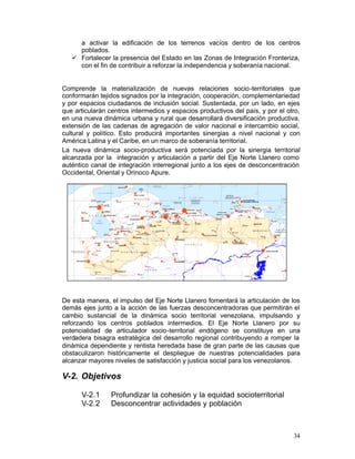 a activar la edificación de los terrenos vacíos dentro de los centros
      poblados.
   •	 Fortalecer la presencia del Estado en las Zonas de Integración Fronteriza,
      con el fin de contribuir a reforzar la independencia y soberanía nacional.


Comprende la materialización de nuevas relaciones socio-territoriales que
conformarán tejidos signados por la integración, cooperación, complementariedad
y por espacios ciudadanos de inclusión social. Sustentada, por un lado, en ejes
que articularán centros intermedios y espacios productivos del país, y por el otro,
en una nueva dinámica urbana y rural que desarrollará diversificación productiva,
extensión de las cadenas de agregación de valor nacional e intercambio social,
cultural y político. Esto producirá importantes sinergias a nivel nacional y con
América Latina y el Caribe, en un marco de soberanía territorial.
La nueva dinámica socio-productiva será potenciada por la sinergia territorial
alcanzada por la integración y articulación a partir del Eje Norte Llanero como
auténtico canal de integración interregional junto a los ejes de desconcentración
Occidental, Oriental y Orinoco Apure.




De esta manera, el impulso del Eje Norte Llanero fomentará la articulación de los
demás ejes junto a la acción de las fuerzas desconcentradoras que permitirán el
cambio sustancial de la dinámica socio territorial venezolana, impulsando y
reforzando los centros poblados intermedios. El Eje Norte Llanero por su
potencialidad de articulador socio-territorial endógeno se constituye en una
verdadera bisagra estratégica del desarrollo regional contribuyendo a romper la
dinámica dependiente y rentista heredada base de gran parte de las causas que
obstaculizaron históricamente el despliegue de nuestras potencialidades para
alcanzar mayores niveles de satisfacción y justicia social para los venezolanos.

V-2. Objetivos

      V-2.1      Profundizar la cohesión y la equidad socioterritorial
      V-2.2      Desconcentrar actividades y población



                                                                                34
 