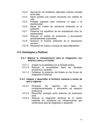 V-2.3  Aprovechar las fortalezas regionales creando sinergia
           entre ellas
    V-2.4 Hacer posible una ciudad incluyente con calidad de
           vida
    V-2.5 Proteger espacios para conservar el agua y la
           biodiversidad
    V-2.6 Elevar los niveles de conciencia ambiental en la
           población
    V-2.7 Preservar los equilibrios de los ecosistemas ricos en
           biodiversidad
    V-2.8 Alcanzar un modelo de producción y acumulación
           ambientalmente sustentable
    V-2.9 Disminuir el impacto ambiental de la intervención
           humana
    V-2.10 Recuperar los suelos y cuerpos de agua degradados


V-3. Estrategias y Políticas

   V-3.1	 Mejorar la infraestructura para la integración con
          América Latina y el Caribe

    V-3.1.1    Ampliar la accesibilidad con la fachada andina
    V-3.1.2    Reforzar la accesibilidad hacia las fachadas
               amazónica y caribeña
    V-3.1.3    Fortalecer la presencia del Estado en las Zonas de
               Integración Fronteriza

  V-3.2	 Integrar y desarrollar el territorio nacional a través de
         ejes y regiones

    V-3.2.1    Dinamizar     las    regiones     con     base  en
               complementariedades y articulación de espacios
               productivos
    V-3.2.2	   Desarrollar sinergias entre sistemas de producción
               local
    V-3.2.3	   Alcanzar la integración territorial de la nación
               mediante los corredores de infraestructuras que
               conformarán ejes de integración y desarrollo




                                                                35
 