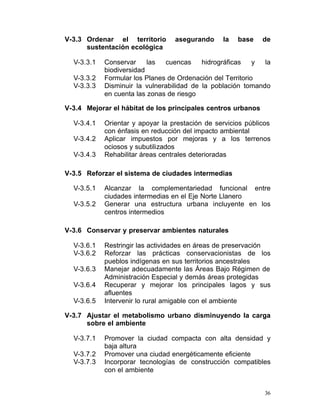 V-3.3 Ordenar el territorio        asegurando     la   base    de
      sustentación ecológica

  V-3.3.1    Conservar     las  cuencas     hidrográficas    y la
             biodiversidad
  V-3.3.2    Formular los Planes de Ordenación del Territorio
  V-3.3.3	   Disminuir la vulnerabilidad de la población tomando
             en cuenta las zonas de riesgo

V-3.4	 Mejorar el hábitat de los principales centros urbanos

  V-3.4.1    Orientar y apoyar la prestación de servicios públicos
             con énfasis en reducción del impacto ambiental
  V-3.4.2    Aplicar impuestos por mejoras y a los terrenos
             ociosos y subutilizados
  V-3.4.3    Rehabilitar áreas centrales deterioradas

V-3.5	 Reforzar el sistema de ciudades intermedias

  V-3.5.1    Alcanzar la complementariedad funcional entre

             ciudades intermedias en el Eje Norte Llanero

  V-3.5.2    Generar una estructura urbana incluyente en los

             centros intermedios

V-3.6	 Conservar y preservar ambientes naturales

  V-3.6.1    Restringir las actividades en áreas de preservación
  V-3.6.2    Reforzar las prácticas conservacionistas de los
             pueblos indígenas en sus territorios ancestrales
  V-3.6.3    Manejar adecuadamente las Áreas Bajo Régimen de
             Administración Especial y demás áreas protegidas
  V-3.6.4    Recuperar y mejorar los principales lagos y sus
             afluentes
  V-3.6.5    Intervenir lo rural amigable con el ambiente

V-3.7	 Ajustar el metabolismo urbano disminuyendo la carga
       sobre el ambiente

  V-3.7.1	   Promover la ciudad compacta con alta densidad y
             baja altura
  V-3.7.2    Promover una ciudad energéticamente eficiente
  V-3.7.3    Incorporar tecnologías de construcción compatibles
             con el ambiente


                                                                36
 