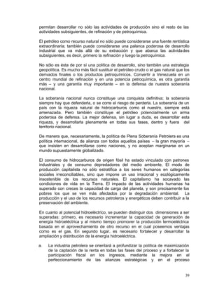 permitan desarrollar no sólo las actividades de producción sino el resto de las
actividades subsiguientes, de refinación y de petroquímica.

El petróleo como recurso natural no sólo puede considerarse una fuente rentística
extraordinaria; también puede considerarse una palanca poderosa de desarrollo
industrial que va más allá de su extracción y que abarca las actividades
subsiguientes, es decir, primero la refinación y luego la petroquímica.

No sólo es ésta de por sí una política de desarrollo, sino también una estrategia
geopolítica. Es mucho más fácil sustituir el petróleo crudo o el gas natural que los
derivados finales o los productos petroquímicos. Convertir a Venezuela en un
centro mundial de refinación y en una potencia petroquímica, es otra garantía
más – y una garantía muy importante – en la defensa de nuestra soberanía
nacional.

La soberanía nacional nunca constituye una conquista definitiva; la soberanía
siempre hay que defenderla, o se corre el riesgo de perderla. La soberanía de un
país con la riqueza natural de hidrocarburos como el nuestro, siempre está
amenazada. Pero también constituye el petróleo potencialmente un arma
poderosa de defensa. La mejor defensa, sin lugar a duda, es desarrollar esta
riqueza, y desarrollarla plenamente en todas sus fases, dentro y fuera del
territorio nacional.

De manera que, necesariamente, la política de Plena Soberanía Petrolera es una
política internacional, de alianza con todos aquellos países – la gran mayoría –
que insisten en desarrollarse como naciones, y no aceptan marginarse en un
mundo supuestamente globalizado.

El consumo de hidrocarburos de origen fósil ha estado vinculado con patrones
industriales y de consumo depredadores del medio ambiente, El modo de
producción capitalista no sólo estratifica a los seres humanos en categorías
sociales irreconciliables, sino que impone un uso irracional y ecológicamente
insostenible de los recursos naturales. El capitalismo ha socavado las
condiciones de vida en la Tierra. El impacto de las actividades humanas ha
superado con creces la capacidad de carga del planeta, y son precisamente los
pobres los que se ven más afectados por la degradación ambiental. La
producción y el uso de los recursos petroleros y energéticos deben contribuir a la
preservación del ambiente.

En cuanto al potencial hidroeléctrico, se pueden distinguir dos dimensiones a ser
superadas: primero, es necesario incrementar la capacidad de generación de
energía hidroeléctrica y al mismo tiempo promover la producción termoeléctrica
basada en el aprovechamiento de otro recurso en el cual poseemos ventajas
como es el gas. En segundo lugar, es necesario fortalecer y desarrollar la
ampliación y distribución de la energía hidroeléctrica.

a.	   La industria petrolera se orientará a profundizar la política de maximización
      de la captación de la renta en todas las fases del proceso y a fortalecer la
      participación fiscal en los ingresos, mediante la mejora en el
      perfeccionamiento de las alianzas estratégicas y en el proceso


                                                                                 39
 