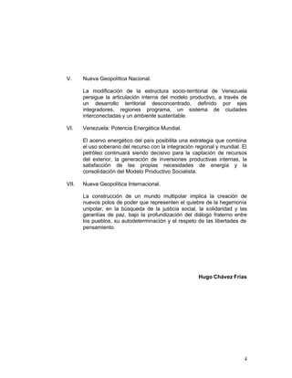 V.     Nueva Geopolítica Nacional.

       La modificación de la estructura socio-territorial de Venezuela
       persigue la articulación interna del modelo productivo, a través de
       un desarrollo territorial desconcentrado, definido por ejes
       integradores, regiones programa, un sistema de ciudades
       interconectadas y un ambiente sustentable.

VI.    Venezuela: Potencia Energética Mundial.

       El acervo energético del país posibilita una estrategia que combina
       el uso soberano del recurso con la integración regional y mundial. El
       petróleo continuará siendo decisivo para la captación de recursos
       del exterior, la generación de inversiones productivas internas, la
       satisfacción de las propias necesidades de energía y la
       consolidación del Modelo Productivo Socialista.

VII.   Nueva Geopolítica Internacional.

       La construcción de un mundo multipolar implica la creación de
       nuevos polos de poder que representen el quiebre de la hegemonía
       unipolar, en la búsqueda de la justicia social, la solidaridad y las
       garantías de paz, bajo la profundización del diálogo fraterno entre
       los pueblos, su autodeterminación y el respeto de las libertades de
       pensamiento.




                                                       Hugo Chávez Frías




                                                                          4
 