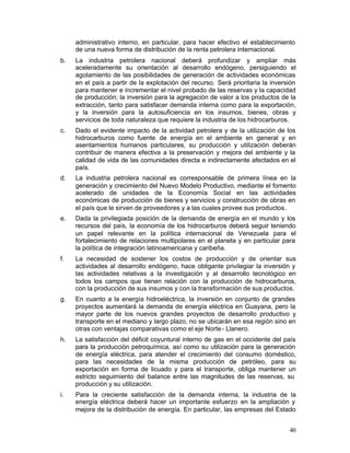 administrativo interno, en particular, para hacer efectivo el establecimiento
      de una nueva forma de distribución de la renta petrolera internacional.
b.	   La industria petrolera nacional deberá profundizar y ampliar más
      aceleradamente su orientación al desarrollo endógeno, persiguiendo el
      agotamiento de las posibilidades de generación de actividades económicas
      en el país a partir de la explotación del recurso. Será prioritaria la inversión
      para mantener e incrementar el nivel probado de las reservas y la capacidad
      de producción; la inversión para la agregación de valor a los productos de la
      extracción, tanto para satisfacer demanda interna como para la exportación,
      y la inversión para la autosuficiencia en los insumos, bienes, obras y
      servicios de toda naturaleza que requiere la industria de los hidrocarburos.
c.	   Dado el evidente impacto de la actividad petrolera y de la utilización de los
      hidrocarburos como fuente de energía en el ambiente en general y en
      asentamientos humanos particulares, su producción y utilización deberán
      contribuir de manera efectiva a la preservación y mejora del ambiente y la
      calidad de vida de las comunidades directa e indirectamente afectados en el
      país.
d.	   La industria petrolera nacional es corresponsable de primera línea en la
      generación y crecimiento del Nuevo Modelo Productivo, mediante el fomento
      acelerado de unidades de la Economía Social en las actividades
      económicas de producción de bienes y servicios y construcción de obras en
      el país que le sirven de proveedores y a las cuales provee sus productos.
e.	   Dada la privilegiada posición de la demanda de energía en el mundo y los
      recursos del país, la economía de los hidrocarburos deberá seguir teniendo
      un papel relevante en la política internacional de Venezuela para el
      fortalecimiento de relaciones multipolares en el planeta y en particular para
      la política de integración latinoamericana y caribeña.
f.	   La necesidad de sostener los costos de producción y de orientar sus
      actividades al desarrollo endógeno, hace obligante privilegiar la inversión y
      las actividades relativas a la investigación y al desarrollo tecnológico en
      todos los campos que tienen relación con la producción de hidrocarburos,
      con la producción de sus insumos y con la transformación de sus productos.
g.	   En cuanto a la energía hidroeléctrica, la inversión en conjunto de grandes
      proyectos aumentará la demanda de energía eléctrica en Guayana, pero la
      mayor parte de los nuevos grandes proyectos de desarrollo productivo y
      transporte en el mediano y largo plazo, no se ubicarán en esa región sino en
      otras con ventajas comparativas como el eje Norte - Llanero.
h.	   La satisfacción del déficit coyuntural interno de gas en el occidente del país
      para la producción petroquímica, así como su utilización para la generación
      de energía eléctrica, para atender el crecimiento del consumo doméstico,
      para las necesidades de la misma producción de petróleo, para su
      exportación en forma de licuado y para el transporte, obliga mantener un
      estricto seguimiento del balance entre las magnitudes de las reservas, su
      producción y su utilización.
i.	   Para la creciente satisfacción de la demanda interna, la industria de la
      energía eléctrica deberá hacer un importante esfuerzo en la ampliación y
      mejora de la distribución de energía. En particular, las empresas del Estado


                                                                                   40
 