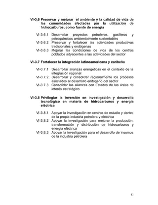 VI-3.6 Preservar y mejorar el ambiente y la calidad de vida de
       las comunidades afectadas por la utilización de
       hidrocarburos, como fuente de energía

   VI-3.6.1 Desarrollar proyectos petroleros, gasíferos y

            petroquímicos ambientalmente sustentables

   VI-3.6.2 Preservar y fortalecer las actividades productivas

            tradicionales y endógenas
   VI-3.6.3 Mejorar las condiciones de vida de los centros
            poblados adyacentes a las actividades del sector

VI-3.7 Fortalecer la integración latinoamericana y caribeña

   VI-3.7.1	 Desarrollar alianzas energéticas en el contexto de la
             integración regional
   VI-3.7.2 Desarrollar y consolidar regionalmente los procesos

             asociados al desarrollo endógeno del sector

   VI-3.7.3 Consolidar las alianzas con Estados de las áreas de

             interés estratégico

VI-3.8 Privilegiar la inversión en investigación y desarrollo
       tecnológico en materia de hidrocarburos y energía
       eléctrica

   VI-3.8.1	 Apoyar la investigación en centros de estudio y dentro
             de la propia industria petrolera y eléctrica
   VI-3.8.2	 Apoyar la investigación para mejorar la producción,
             transformación y distribución de hidrocarburos y
             energía eléctrica
   VI-3.8.3	 Apoyar la investigación para el desarrollo de insumos
             de la industria petrolera




                                                                 43
 