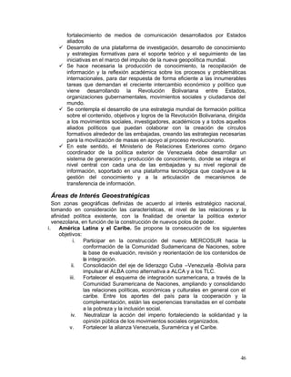 fortalecimiento de medios de comunicación desarrollados por Estados
         aliados
    •	   Desarrollo de una plataforma de investigación, desarrollo de conocimiento
         y estrategias formativas para el soporte teórico y el seguimiento de las
         iniciativas en el marco del impulso de la nueva geopolítica mundial.
    •	   Se hace necesaria la producción de conocimiento, la recopilación de
         información y la reflexión académica sobre los procesos y problemáticas
         internacionales, para dar respuesta de forma eficiente a las innumerables
         tareas que demandan el creciente intercambio económico y político que
         viene desarrollando la Revolución Bolivariana entre Estados,
         organizaciones gubernamentales, movimientos sociales y ciudadanos del
         mundo.
    •	   Se contempla el desarrollo de una estrategia mundial de formación política
         sobre el contenido, objetivos y logros de la Revolución Bolivariana, dirigida
         a los movimientos sociales, investigadores, académicos y a todos aquellos
         aliados políticos que puedan colaborar con la creación de círculos
         formativos alrededor de las embajadas, creando las estrategias necesarias
         para la movilización de masas en apoyo al proceso revolucionario.
    •	   En este sentido, el Ministerio de Relaciones Exteriores como órgano
         coordinador de la política exterior de Venezuela debe desarrollar un
         sistema de generación y producción de conocimiento, donde se integra el
         nivel central con cada una de las embajadas y su nivel regional de
         información, soportado en una plataforma tecnológica que coadyuve a la
         gestión del conocimiento y a la articulación de mecanismos de
         transferencia de información.

 Áreas de Interés Geoestratégicas
    Son zonas geográficas definidas de acuerdo al interés estratégico nacional,
    tomando en consideración las características, el nivel de las relaciones y la
    afinidad política existente, con la finalidad de orientar la política exterior
    venezolana, en función de la construcción de nuevos polos de poder.
i.	     América Latina y el Caribe. Se propone la consecución de los siguientes
        objetivos:
              i.	  Participar en la construcción del nuevo MERCOSUR hacia la
                   conformación de la Comunidad Sudamericana de Naciones, sobre
                   la base de evaluación, revisión y reorientación de los contenidos de
                   la integración.
             ii.	  Consolidación del eje de liderazgo Cuba –Venezuela -Bolivia para
                   impulsar el ALBA como alternativa a ALCA y a los TLC.
            iii.	  Fortalecer el esquema de integración suramericana, a través de la
                   Comunidad Suramericana de Naciones, ampliando y consolidando
                   las relaciones políticas, económicas y culturales en general con el
                   caribe. Entre los aportes del país para la cooperación y la
                   complementación, están las experiencias transitadas en el combate
                   a la pobreza y la inclusión social. .	
             iv.	   Neutralizar la acción del imperio fortaleciendo la solidaridad y la
                   opinión pública de los movimientos sociales organizados.
            v.	    Fortalecer la alianza Venezuela, Suramérica y el Caribe.




                                                                                    46
 