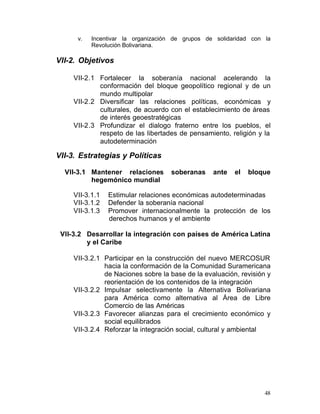 v.   Incentivar la organización de grupos de solidaridad con la
           Revolución Bolivariana.

VII-2. Objetivos

     VII-2.1	 Fortalecer la soberanía nacional acelerando la
              conformación del bloque geopolítico regional y de un
              mundo multipolar
     VII-2.2	 Diversificar las relaciones políticas, económicas y
              culturales, de acuerdo con el establecimiento de áreas
              de interés geoestratégicas
     VII-2.3	 Profundizar el dialogo fraterno entre los pueblos, el
              respeto de las libertades de pensamiento, religión y la
              autodeterminación

VII-3. Estrategias y Políticas

  VII-3.1	 Mantener relaciones       soberanas     ante   el   bloque
           hegemónico mundial

     VII-3.1.1   Estimular relaciones económicas autodeterminadas
     VII-3.1.2   Defender la soberanía nacional
     VII-3.1.3   Promover internacionalmente la protección de los
                 derechos humanos y el ambiente

 VII-3.2	 Desarrollar la integración con países de América Latina
          y el Caribe

     VII-3.2.1	 Participar en la construcción del nuevo MERCOSUR
                hacia la conformación de la Comunidad Suramericana
                de Naciones sobre la base de la evaluación, revisión y
                reorientación de los contenidos de la integración
     VII-3.2.2	 Impulsar selectivamente la Alternativa Bolivariana
                para América como alternativa al Área de Libre
                Comercio de las Américas
     VII-3.2.3 Favorecer alianzas para el crecimiento económico y
                social equilibrados
     VII-3.2.4 Reforzar la integración social, cultural y ambiental




                                                                    48
 