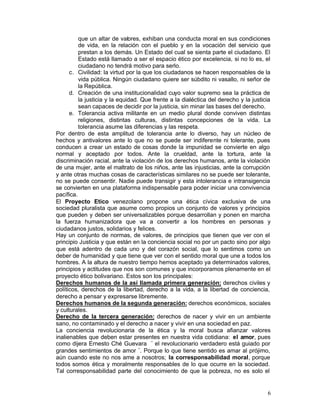 que un altar de valores, exhiban una conducta moral en sus condiciones
          de vida, en la relación con el pueblo y en la vocación del servicio que
          prestan a los demás. Un Estado del cual se sienta parte el ciudadano. El
          Estado está llamado a ser el espacio ético por excelencia, si no lo es, el
          ciudadano no tendrá motivo para serlo.
      c.	 Civilidad: la virtud por la que los ciudadanos se hacen responsables de la
          vida pública. Ningún ciudadano quiere ser súbdito ni vasallo, ni señor de
          la República.
      d.	 Creación de una institucionalidad cuyo valor supremo sea la práctica de
          la justicia y la equidad. Que frente a la dialéctica del derecho y la justicia
          sean capaces de decidir por la justicia, sin minar las bases del derecho.
      e.	 Tolerancia activa militante en un medio plural donde conviven distintas
          religiones, distintas culturas, distintas concepciones de la vida. La
          tolerancia asume las diferencias y las respeta.
Por dentro de esta amplitud de tolerancia ante lo diverso, hay un núcleo de
hechos y antivalores ante lo que no se puede ser indiferente ni tolerante, pues
conducen a crear un estado de cosas donde la impunidad se convierte en algo
normal y aceptado por todos. Ante la crueldad, ante la tortura, ante la
discriminación racial, ante la violación de los derechos humanos, ante la violación
de una mujer, ante el maltrato de los niños, ante las injusticias, ante la corrupción
y ante otras muchas cosas de características similares no se puede ser tolerante,
no se puede consentir. Nadie puede transigir y esta intolerancia e intransigencia
se convierten en una plataforma indispensable para poder iniciar una convivencia
pacífica.
El Proyecto Etico venezolano propone una ética cívica exclusiva de una
sociedad pluralista que asume como propios un conjunto de valores y principios
que pueden y deben ser universalizables porque desarrollan y ponen en marcha
la fuerza humanizadora que va a convertir a los hombres en personas y
ciudadanos justos, solidarios y felices.
Hay un conjunto de normas, de valores, de principios que tienen que ver con el
principio Justicia y que están en la conciencia social no por un pacto sino por algo
que está adentro de cada uno y del corazón social, que lo sentimos como un
deber de humanidad y que tiene que ver con el sentido moral que une a todos los
hombres. A la altura de nuestro tiempo hemos aceptado ya determinados valores,
principios y actitudes que nos son comunes y que incorporamos plenamente en el
proyecto ético bolivariano. Estos son los principales:
Derechos humanos de la así llamada primera generación: derechos civiles y
políticos, derechos de la libertad, derecho a la vida, a la libertad de conciencia,
derecho a pensar y expresarse libremente.
Derechos humanos de la segunda generación: derechos económicos, sociales
y culturales.
Derecho de la tercera generación: derechos de nacer y vivir en un ambiente
sano, no contaminado y el derecho a nacer y vivir en una sociedad en paz.
La conciencia revolucionaria de la ética y la moral busca afianzar valores
inalienables que deben estar presentes en nuestra vida cotidiana: el amor, pues
como dijera Ernesto Ché Guevara ¨ el revolucionario verdadero está guiado por
grandes sentimientos de amor ¨. Porque lo que tiene sentido es amar al prójimo,
aún cuando este no nos ame a nosotros; la corresponsabilidad moral, porque
todos somos ética y moralmente responsables de lo que ocurre en la sociedad.
Tal corresponsabilidad parte del conocimiento de que la pobreza, no es solo el


                                                                                      6
 