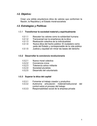 I-2. Objetivo:

   Crear una sólida arquitectura ética de valores que conformen la
   Nación, la República y el Estado moral-socialista

I-3. Estrategias y Políticas

 I-3.1 Transformar la sociedad material y espiritualmente

     I-3.1.1     Rescatar los valores como la solidaridad humana
     I-3.1.2     Transversal izar la enseñanza de la ética
     I-3.1.3     Realización colectiva de la individualidad
     I-3.1.4     Nueva ética del hecho público: El ciudadano como
                 parte del Estado y corresponsable de la vida pública
     I-3.1.5     Justicia y equidad sin minar las bases del derecho


 I-3.2 Desarrollar la conciencia revolucionaria

     I-3.2.1     Nueva moral colectiva

     I-3.2.2     Conciencia cívica

     I-3.2.3     Tolerancia activa militante

     I-3.2.4     Sociedad pluralista

     I-3.2.5     Desarrollo del voluntariado


 I-3.3 Superar la ética del capital

     I-3.3.1     Fomentar el trabajo creador y productivo
     I-3.3.2     Autónoma articulación material/institucional     del
                 control sobre el proceso del trabajo
     I-3.3.3     Responsabilidad social de la empresa privada




                                                                    8
 