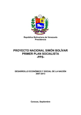 República Bolivariana de Venezuela
                  Presidencia




PROYECTO NACIONAL SIMÓN BOLÍVAR
    PRIMER PLAN SOCIALISTA
             -PPS-




DESARROLLO ECONÓMICO Y SOCIAL DE LA NACIÓN
                2007-2013




              Caracas, Septiembre
 