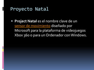 Proyecto NatalProject Natal es el nombre clave de un sensor de movimiento diseñado por Microsoft para la plataforma de videojuegos Xbox 360 o para un Ordenador con Windows.