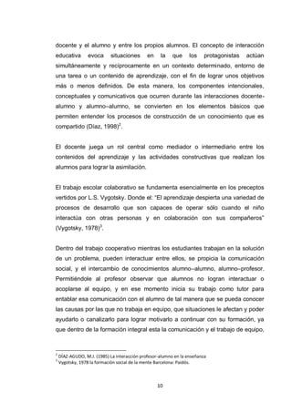 docente y el alumno y entre los propios alumnos. El concepto de interacción
educativa        evoca      situaciones       en    la    que     los    protagonistas   actúan
simultáneamente y recíprocamente en un contexto determinado, entorno de
una tarea o un contenido de aprendizaje, con el fin de lograr unos objetivos
más o menos definidos. De esta manera, los componentes intencionales,
conceptuales y comunicativos que ocurren durante las interacciones docente-
alumno y alumno–alumno, se convierten en los elementos básicos que
permiten entender los procesos de construcción de un conocimiento que es
compartido (Díaz, 1998)2.


El docente juega un rol central como mediador o intermediario entre los
contenidos del aprendizaje y las actividades constructivas que realizan los
alumnos para lograr la asimilación.


El trabajo escolar colaborativo se fundamenta esencialmente en los preceptos
vertidos por L.S. Vygotsky. Donde el: “El aprendizaje despierta una variedad de
procesos de desarrollo que son capaces de operar sólo cuando el niño
interactúa con otras personas y en colaboración con sus compañeros”
(Vygotsky, 1978)3.


Dentro del trabajo cooperativo mientras los estudiantes trabajan en la solución
de un problema, pueden interactuar entre ellos, se propicia la comunicación
social, y el intercambio de conocimientos alumno–alumno, alumno–profesor.
Permitiéndole al profesor observar que alumnos no logran interactuar o
acoplarse al equipo, y en ese momento inicia su trabajo como tutor para
entablar esa comunicación con el alumno de tal manera que se pueda conocer
las causas por las que no trabaja en equipo, que situaciones le afectan y poder
ayudarlo o canalizarlo para lograr motivarlo a continuar con su formación, ya
que dentro de la formación integral esta la comunicación y el trabajo de equipo,



2
    DÍAZ-AGUDO, M.J. (1985) La interacción profesor-alumno en la enseñanza
3
    Vygotsky, 1978 la formación social de la mente Barcelona: Paidós.



                                                   10
 