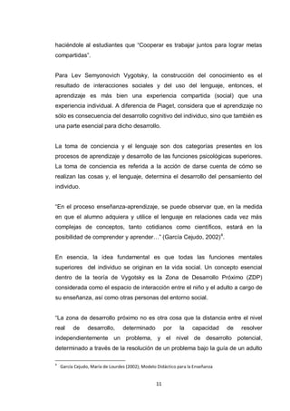 haciéndole al estudiantes que “Cooperar es trabajar juntos para lograr metas
compartidas”.


Para Lev Semyonovich Vygotsky, la construcción del conocimiento es el
resultado de interacciones sociales y del uso del lenguaje, entonces, el
aprendizaje es más bien una experiencia compartida (social) que una
experiencia individual. A diferencia de Piaget, considera que el aprendizaje no
sólo es consecuencia del desarrollo cognitivo del individuo, sino que también es
una parte esencial para dicho desarrollo.


La toma de conciencia y el lenguaje son dos categorías presentes en los
procesos de aprendizaje y desarrollo de las funciones psicológicas superiores.
La toma de conciencia es referida a la acción de darse cuenta de cómo se
realizan las cosas y, el lenguaje, determina el desarrollo del pensamiento del
individuo.


“En el proceso enseñanza-aprendizaje, se puede observar que, en la medida
en que el alumno adquiera y utilice el lenguaje en relaciones cada vez más
complejas de conceptos, tanto cotidianos como científicos, estará en la
posibilidad de comprender y aprender…” (García Cejudo, 2002) 4.


En esencia, la idea fundamental es que todas las funciones mentales
superiores del individuo se originan en la vida social. Un concepto esencial
dentro de la teoría de Vygotsky es la Zona de Desarrollo Próximo (ZDP)
considerada como el espacio de interacción entre el niño y el adulto a cargo de
su enseñanza, así como otras personas del entorno social.


“La zona de desarrollo próximo no es otra cosa que la distancia entre el nivel
real      de     desarrollo,      determinado          por    la    capacidad    de   resolver
independientemente un problema, y el nivel de desarrollo potencial,
determinado a través de la resolución de un problema bajo la guía de un adulto

4
    García Cejudo, María de Lourdes (2002); Modelo Didáctico para la Enseñanza


                                                  11
 