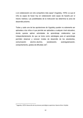 o en colaboración con otro compañero más capaz” (Vygotsky, 1979) .Lo que el
niño es capaz de hacer hoy en colaboración será capaz de hacerlo por sí
mismo mañana. Las posibilidades de la instrucción las determina la zona de
desarrollo próximo.


Todas y cada una de las aportaciones de Vygotsky pueden no solamente ser
aplicadas a los niños sí que permite ser aplicadas a cualquier nivel educativo,
donde         quieras      aplicar     actividades         de   aprendizaje        colaborativo    que
independientemente de que se tome como estrategias para el aprendizaje
permiten observar y conocer niveles de desarrollo de los estudiantes,
comunicación                alumno–alumno,                 socialización,          autoregularización,
comportamiento, grados de dificultad, etc5.




5
    Vygotsky, 1979 El desarrollo de los procesos psicológicos superiores. Buenos Aires: Grijalbo


                                                      12
 