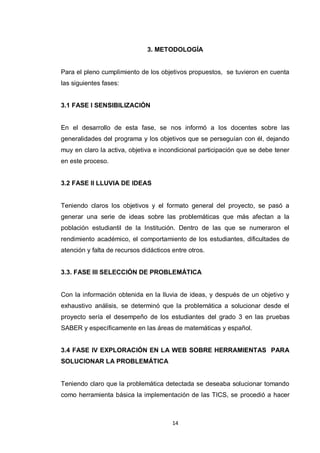 3. METODOLOGÍA


Para el pleno cumplimiento de los objetivos propuestos, se tuvieron en cuenta
las siguientes fases:


3.1 FASE I SENSIBILIZACIÓN


En el desarrollo de esta fase, se nos informó a los docentes sobre las
generalidades del programa y los objetivos que se perseguían con él, dejando
muy en claro la activa, objetiva e incondicional participación que se debe tener
en este proceso.


3.2 FASE II LLUVIA DE IDEAS


Teniendo claros los objetivos y el formato general del proyecto, se pasó a
generar una serie de ideas sobre las problemáticas que más afectan a la
población estudiantil de la Institución. Dentro de las que se numeraron el
rendimiento académico, el comportamiento de los estudiantes, dificultades de
atención y falta de recursos didácticos entre otros.


3.3. FASE III SELECCIÓN DE PROBLEMÁTICA


Con la información obtenida en la lluvia de ideas, y después de un objetivo y
exhaustivo análisis, se determinó que la problemática a solucionar desde el
proyecto sería el desempeño de los estudiantes del grado 3 en las pruebas
SABER y específicamente en las áreas de matemáticas y español.


3.4 FASE IV EXPLORACIÓN EN LA WEB SOBRE HERRAMIENTAS PARA
SOLUCIONAR LA PROBLEMÁTICA


Teniendo claro que la problemática detectada se deseaba solucionar tomando
como herramienta básica la implementación de las TICS, se procedió a hacer



                                        14
 