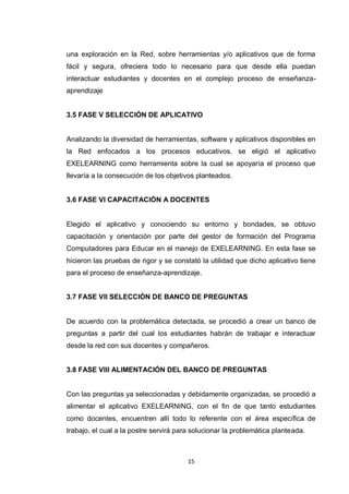 una exploración en la Red, sobre herramientas y/o aplicativos que de forma
fácil y segura, ofreciera todo lo necesario para que desde ella puedan
interactuar estudiantes y docentes en el complejo proceso de enseñanza-
aprendizaje


3.5 FASE V SELECCIÓN DE APLICATIVO


Analizando la diversidad de herramientas, software y aplicativos disponibles en
la Red enfocados a los procesos educativos, se eligió el aplicativo
EXELEARNING como herramienta sobre la cual se apoyaría el proceso que
llevaría a la consecución de los objetivos planteados.


3.6 FASE VI CAPACITACIÓN A DOCENTES


Elegido el aplicativo y conociendo su entorno y bondades, se obtuvo
capacitación y orientación por parte del gestor de formación del Programa
Computadores para Educar en el manejo de EXELEARNING. En esta fase se
hicieron las pruebas de rigor y se constató la utilidad que dicho aplicativo tiene
para el proceso de enseñanza-aprendizaje.


3.7 FASE VII SELECCIÓN DE BANCO DE PREGUNTAS


De acuerdo con la problemática detectada, se procedió a crear un banco de
preguntas a partir del cual los estudiantes habrán de trabajar e interactuar
desde la red con sus docentes y compañeros.


3.8 FASE VIII ALIMENTACIÓN DEL BANCO DE PREGUNTAS


Con las preguntas ya seleccionadas y debidamente organizadas, se procedió a
alimentar el aplicativo EXELEARNING, con el fin de que tanto estudiantes
como docentes, encuentren allí todo lo referente con el área específica de
trabajo, el cual a la postre servirá para solucionar la problemática planteada.



                                        15
 