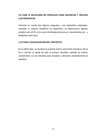 3.9 FASE IX SELECCIÓN DE PORTALES PARA SOPORTAR Y APOYAR
LAS PREGUNTAS.


Teniendo en cuenta que algunas preguntas y sus respectivas respuestas,
necesitan un soporte, ampliación y/o explicación, se seleccionaron algunos
portales para tal fin como www.colombiaaprende.edu.co, www.eduteka.org, y
Slideshare entre otros.


3.10 FASE X SOCIALIZACIÓN DEL PROYECTO


En la última fase, se socializó el proyecto ante la comunidad educativa, allí se
dio a conocer el aporte de este al proceso educativo, además se crearon
compromisos con los docentes para actualizar y alimentar constantemente el
aplicativo.




                                      16
 