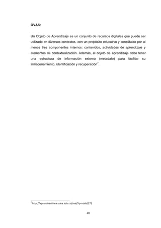 OVAS:


Un Objeto de Aprendizaje es un conjunto de recursos digitales que puede ser
utilizado en diversos contextos, con un propósito educativo y constituido por al
menos tres componentes internos: contenidos, actividades de aprendizaje y
elementos de contextualización. Además, el objeto de aprendizaje debe tener
una       estructura    de    información      externa       (metadato)   para   facilitar   su
                                                         7
almacenamiento, identificación y recuperación .




7
    http://aprendeenlinea.udea.edu.co/ova/?q=node/271


                                                20
 