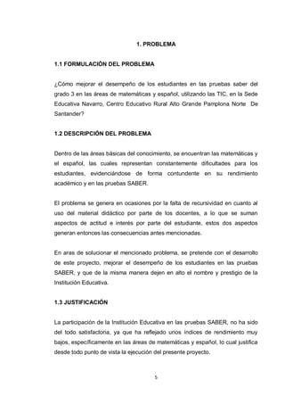 1. PROBLEMA


1.1 FORMULACIÓN DEL PROBLEMA


¿Cómo mejorar el desempeño de los estudiantes en las pruebas saber del
grado 3 en las áreas de matemáticas y español, utilizando las TIC, en la Sede
Educativa Navarro, Centro Educativo Rural Alto Grande Pamplona Norte De
Santander?


1.2 DESCRIPCIÓN DEL PROBLEMA


Dentro de las áreas básicas del conocimiento, se encuentran las matemáticas y
el español, las cuales representan constantemente dificultades para los
estudiantes, evidenciándose de forma contundente en su rendimiento
académico y en las pruebas SABER.


El problema se genera en ocasiones por la falta de recursividad en cuanto al
uso del material didáctico por parte de los docentes, a lo que se suman
aspectos de actitud e interés por parte del estudiante, estos dos aspectos
generan entonces las consecuencias antes mencionadas.


En aras de solucionar el mencionado problema, se pretende con el desarrollo
de este proyecto, mejorar el desempeño de los estudiantes en las pruebas
SABER, y que de la misma manera dejen en alto el nombre y prestigio de la
Institución Educativa.


1.3 JUSTIFICACIÓN


La participación de la Institución Educativa en las pruebas SABER, no ha sido
del todo satisfactoria, ya que ha reflejado unos índices de rendimiento muy
bajos, específicamente en las áreas de matemáticas y español, lo cual justifica
desde todo punto de vista la ejecución del presente proyecto.



                                       5
 
