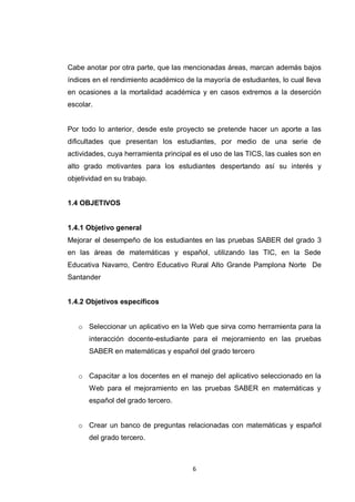 Cabe anotar por otra parte, que las mencionadas áreas, marcan además bajos
índices en el rendimiento académico de la mayoría de estudiantes, lo cual lleva
en ocasiones a la mortalidad académica y en casos extremos a la deserción
escolar.


Por todo lo anterior, desde este proyecto se pretende hacer un aporte a las
dificultades que presentan los estudiantes, por medio de una serie de
actividades, cuya herramienta principal es el uso de las TICS, las cuales son en
alto grado motivantes para los estudiantes despertando así su interés y
objetividad en su trabajo.


1.4 OBJETIVOS


1.4.1 Objetivo general
Mejorar el desempeño de los estudiantes en las pruebas SABER del grado 3
en las áreas de matemáticas y español, utilizando las TIC, en la Sede
Educativa Navarro, Centro Educativo Rural Alto Grande Pamplona Norte De
Santander


1.4.2 Objetivos específicos


   o Seleccionar un aplicativo en la Web que sirva como herramienta para la
       interacción docente-estudiante para el mejoramiento en las pruebas
       SABER en matemáticas y español del grado tercero


   o Capacitar a los docentes en el manejo del aplicativo seleccionado en la
       Web para el mejoramiento en las pruebas SABER en matemáticas y
       español del grado tercero.


   o Crear un banco de preguntas relacionadas con matemáticas y español
       del grado tercero.



                                       6
 