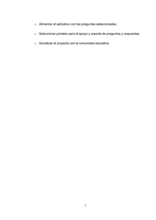o Alimentar el aplicativo con las preguntas seleccionadas.


o Seleccionar portales para el apoyo y soporte de preguntas y respuestas.


o Socializar el proyecto con la comunidad educativa




                                   7
 