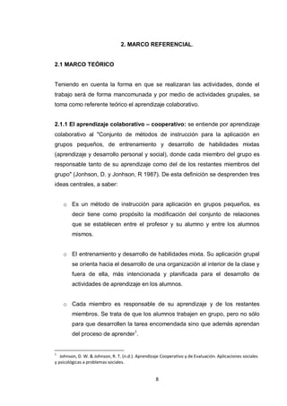 2. MARCO REFERENCIAL.


2.1 MARCO TEÓRICO


Teniendo en cuenta la forma en que se realizaran las actividades, donde el
trabajo será de forma mancomunada y por medio de actividades grupales, se
toma como referente teórico el aprendizaje colaborativo.


2.1.1 El aprendizaje colaborativo – cooperativo: se entiende por aprendizaje
colaborativo al "Conjunto de métodos de instrucción para la aplicación en
grupos pequeños, de entrenamiento y desarrollo de habilidades mixtas
(aprendizaje y desarrollo personal y social), donde cada miembro del grupo es
responsable tanto de su aprendizaje como del de los restantes miembros del
grupo" (Jonhson, D. y Jonhson, R 1987). De esta definición se desprenden tres
ideas centrales, a saber:


    o Es un método de instrucción para aplicación en grupos pequeños, es
        decir tiene como propósito la modificación del conjunto de relaciones
        que se establecen entre el profesor y su alumno y entre los alumnos
        mismos.


    o El entrenamiento y desarrollo de habilidades mixta. Su aplicación grupal
        se orienta hacia el desarrollo de una organización al interior de la clase y
        fuera de ella, más intencionada y planificada para el desarrollo de
        actividades de aprendizaje en los alumnos.


    o Cada miembro es responsable de su aprendizaje y de los restantes
        miembros. Se trata de que los alumnos trabajen en grupo, pero no sólo
        para que desarrollen la tarea encomendada sino que además aprendan
        del proceso de aprender1.


1
   Johnson, D. W. & Johnson, R. T. (n.d.). Aprendizaje Cooperativo y de Evaluación. Aplicaciones sociales
y psicológicas a problemas sociales.


                                                    8
 