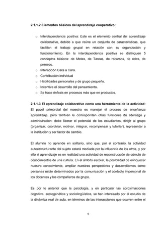 2.1.1.2 Elementos básicos del aprendizaje cooperativo:


   o Interdependencia positiva: Este es el elemento central del aprendizaje
       colaborativo, debido a que reúne un conjunto de características, que
       facilitan el   trabajo   grupal en    relación con   su   organización   y
       funcionamiento. En la interdependencia positiva se distinguen 5
       conceptos básicos: de Metas, de Tareas, de recursos, de roles, de
       premios.
   o Interacción Cara a Cara.
   o Contribución individual
   o Habilidades personales y de grupo pequeño.
   o Incentiva el desarrollo del pensamiento.
   o Se hace énfasis en procesos más que en productos.


2.1.1.3 El aprendizaje colaborativo como una herramienta de la actividad:
El papel primordial del maestro es manejar el proceso de enseñanza
aprendizaje, pero también le corresponden otras funciones de liderazgo y
administración: debe liberar el potencial de los estudiantes, dirigir al grupo
(organizar, coordinar, motivar, integrar, recompensar y tutoríar), representar a
la institución y ser factor de cambio.


El alumno no aprende en solitario, sino que, por el contrario, la actividad
autoestructurante del sujeto estará mediada por la influencia de los otros, y por
ello el aprendizaje es en realidad una actividad de reconstrucción de cúmulo de
conocimientos de una cultura. En el ámbito escolar, la posibilidad de enriquecer
nuestro conocimiento, ampliar nuestras perspectivas y desarrollarnos como
personas están determinados por la comunicación y el contacto impersonal de
los docentes y los compañeros de grupo.


Es por lo anterior que la psicología, y en particular las aproximaciones
cognitiva, sociogenética y sociolingüística, se han interesado por el estudio de
la dinámica real de aula, en términos de las interacciones que ocurren entre el



                                         9
 