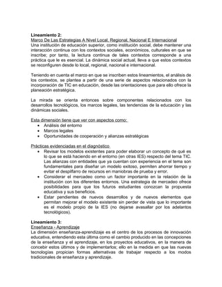 Lineamiento 2:
Marco De Las Estrategias A Nivel Local, Regional, Nacional E Internacional
Una institución de educación superior, como institución social, debe mantener una
interacción continua con los contextos sociales, económicos, culturales en que se
inscribe; por tanto, la lectura continua de tales contextos corresponde a una
práctica que le es esencial. La dinámica social actual, lleva a que estos contextos
se reconfiguren desde lo local, regional, nacional e internacional.

Teniendo en cuenta el marco en que se inscriben estos lineamientos, el análisis de
los contextos, se plantea a partir de una serie de aspectos relacionados con la
incorporación de TIC en educación, desde las orientaciones que para ello ofrece la
planeación estratégica.

La mirada se orienta entonces sobre componentes relacionados con los
desarrollos tecnológicos, los marcos legales, las tendencias de la educación y las
dinámicas sociales.

Esta dimensión tiene que ver con aspectos como:
   • Análisis del entorno
   • Marcos legales
   • Oportunidades de cooperación y alianzas estratégicas

Prácticas evidenciadas en el diagnóstico
   • Revisar los modelos existentes para poder elaborar un concepto de qué es
       lo que se está haciendo en el entorno (en otras IES) respecto del tema TIC.
       Las alianzas con entidades que ya cuentan con experiencia en el tema son
       fundamentales para diseñar un modelo exitoso, permiten ahorrar tiempo y
       evitar el despilfarro de recursos en maniobras de prueba y error.
   • Considerar el mercadeo como un factor importante en la relación de la
       institución con los diferentes entornos. Una estrategia de mercadeo ofrece
       posibilidades para que los futuros estudiantes conozcan la propuesta
       educativa y sus beneficios.
   • Estar pendientes de nuevos desarrollos y de nuevos elementos que
       permitan mejorar el modelo existente sin perder de vista que lo importante
       es el modelo propio de la IES (no dejarse avasallar por los adelantos
       tecnológicos).

Lineamiento 3:
Enseñanza - Aprendizaje
La dimensión enseñanza-aprendizaje es el centro de los procesos de innovación
educativa, entendiendo esta última como el cambio producido en las concepciones
de la enseñanza y el aprendizaje, en los proyectos educativos, en la manera de
concebir estos últimos y de implementarlos; ello en la medida en que las nuevas
tecnologías propician formas alternativas de trabajar respecto a los modos
tradicionales de enseñanza y aprendizaje.
 