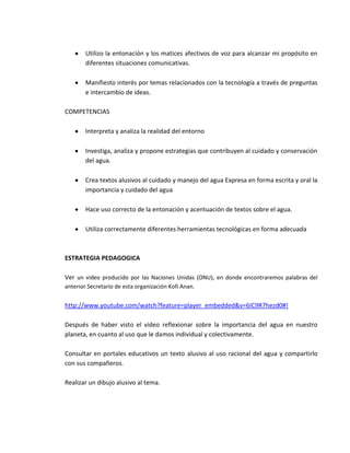 Utilizo la entonación y los matices afectivos de voz para alcanzar mi propósito en
        diferentes situaciones comunicativas.

        Manifiesto interés por temas relacionados con la tecnología a través de preguntas
        e intercambio de ideas.

COMPETENCIAS

        Interpreta y analiza la realidad del entorno

        Investiga, analiza y propone estrategias que contribuyen al cuidado y conservación
        del agua.

        Crea textos alusivos al cuidado y manejo del agua Expresa en forma escrita y oral la
        importancia y cuidado del agua

        Hace uso correcto de la entonación y acentuación de textos sobre el agua.

        Utiliza correctamente diferentes herramientas tecnológicas en forma adecuada



ESTRATEGIA PEDAGOGICA

Ver un video producido por las Naciones Unidas (ONU), en donde encontraremos palabras del
anterior Secretario de esta organización Kofi Anan.


http://www.youtube.com/watch?feature=player_embedded&v=6IC9R7hezd0#!

Después de haber visto el video reflexionar sobre la importancia del agua en nuestro
planeta, en cuanto al uso que le damos individual y colectivamente.

Consultar en portales educativos un texto alusivo al uso racional del agua y compartirlo
con sus compañeros.

Realizar un dibujo alusivo al tema.
 