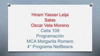 Hiram Yasser Leija 
Salas 
Oscar Vela Moreno 
Cetis 109 
Programación 
MCA Margarita Romero 
4° Programa NetBeans 
 