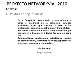 PROYECTO NETWORKVIAL 2010
Anexos:
1.- Política de seguridad vial
         En la Delegación Azcapotzalco conservaremos la
         salud e integridad de la población, evitando
         accidentes viales que afecten la vida de los
         ciudadanos, así como su patrimonio y tranquilidad.
         Por ello estableceremos medidas de prevención que
         consideren e involucren a todos los actores como
         son:
         Automovilistas, conductores, autoridades, medios
         de comunicación, asociaciones civiles, legisladores,
         empresas, escuelas y comunidad.

                            atentamente:

                            Delegado Azcapotzalco
 
