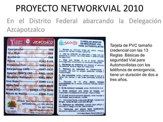 PROYECTO NETWORKVIAL 2010
En el Distrito Federal abarcando la Delegación
Azcapotzalco

                              Tarjeta de PVC tamaño
                              credencial con las 13
                              Reglas Básicas de
                              seguridad Vial para
                              Automovilistas con los
                              teléfonos de emergencia,
                              tiene un duración de dos a
                              tres años.
 